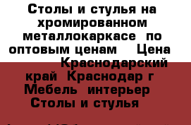 Столы и стулья на хромированном металлокаркасе  по оптовым ценам  › Цена ­ 6 000 - Краснодарский край, Краснодар г. Мебель, интерьер » Столы и стулья   